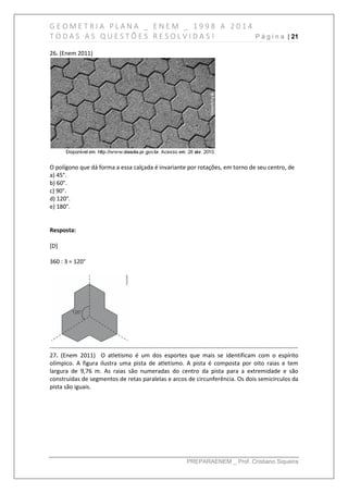 G E O M E T R I A P L A N A _ E N E M _ 1 9 9 8 A 2 0 1 4
T O D A S A S Q U E S T Õ E S R E S O L V I D A S ! P á g i n a | 21
PREPARAENEM _ Prof. Cristiano Siqueira
26. (Enem 2011)
O polígono que dá forma a essa calçada é invariante por rotações, em torno de seu centro, de
a) 45°.
b) 60°.
c) 90°.
d) 120°.
e) 180°.
Resposta:
[D]
360 : 3 = 120°
------------------------------------------------------------------------------------------------------------------------------
27. (Enem 2011) O atletismo é um dos esportes que mais se identificam com o espírito
olímpico. A figura ilustra uma pista de atletismo. A pista é composta por oito raias e tem
largura de 9,76 m. As raias são numeradas do centro da pista para a extremidade e são
construídas de segmentos de retas paralelas e arcos de circunferência. Os dois semicírculos da
pista são iguais.
 