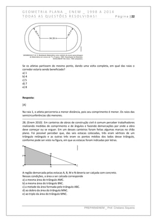 G E O M E T R I A P L A N A _ E N E M _ 1 9 9 8 A 2 0 1 4
T O D A S A S Q U E S T Õ E S R E S O L V I D A S ! P á g i n a | 22
PREPARAENEM _ Prof. Cristiano Siqueira
Se os atletas partissem do mesmo ponto, dando uma volta completa, em qual das raias o
corredor estaria sendo beneficiado?
a) 1
b) 4
c) 5
d) 7
e) 8
Resposta:
[A]
Na raia 1, o atleta percorreria a menor distância, pois seu comprimento é menor. Os raios das
semicircunferências são menores.
------------------------------------------------------------------------------------------------------------------------------
28. (Enem 2010) Em canteiros de obras de construção civil é comum perceber trabalhadores
realizando medidas de comprimento e de ângulos e fazendo demarcações por onde a obra
deve começar ou se erguer. Em um desses canteiros foram feitas algumas marcas no chão
plano. Foi possível perceber que, das seis estacas colocadas, três eram vértices de um
triângulo retângulo e as outras três eram os pontos médios dos lados desse triângulo,
conforme pode ser visto na figura, em que as estacas foram indicadas por letras.
A região demarcada pelas estacas A, B, M e N deveria ser calçada com concreto.
Nessas condições, a área a ser calcada corresponde
a) a mesma área do triângulo AMC.
b) a mesma área do triângulo BNC.
c) a metade da área formada pelo triângulo ABC.
d) ao dobro da área do triângulo MNC.
e) ao triplo da área do triângulo MNC.
 