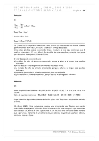 G E O M E T R I A P L A N A _ E N E M _ 1 9 9 8 A 2 0 1 4
T O D A S A S Q U E S T Õ E S R E S O L V I D A S ! P á g i n a | 23
PREPARAENEM _ Prof. Cristiano Siqueira
Resposta:
[E]
2
MNC
ABC
S 1
S 2
 
  
 
SABC = 4.SMNC
SABMN= SABC – SMNC =
SABMN = 4.SMNC - SMNC
SABMN =3. SCMN (TRIPLO)
------------------------------------------------------------------------------------------------------------------------------
29. (Enem 2010) A loja Telas & Molduras cobra 20 reais por metro quadrado de tela, 15 reais
por metro linear de moldura, mais uma taxa fixa de entrega de 10 reais.
Uma artista plástica precisa encomendar telas e molduras a essa loja, suficientes para 8
quadros retangulares (25 cm x 50 cm). Em seguida, fez uma segunda encomenda, mas agora
para 8 quadros retangulares (50 cm x 100 cm).
O valor da segunda encomenda será
a) o dobro do valor da primeira encomenda, porque a altura e a largura dos quadros
dobraram.
b) maior do que o valor da primeira encomenda, mas não o dobro.
c) a metade do valor da primeira encomenda, porque a altura e a largura dos quadros
dobraram.
d) menor do que o valor da primeira encomenda, mas não a metade.
e) igual ao valor da primeira encomenda, porque o custo de entrega será o mesmo.
Resposta:
[B]
Valor da primeira encomenda = 8.0,25.0,50.20 + 8.2(0,25 + 0,50).15 + 10 = 20 + 180 + 10 =
210,00
Valor da segunda encomenda = 8.0,50.1.20 + 8.2(1 + 0,5). 15 + 10 = 80 + 360 + 10 = 450,0
Logo, o valor da segunda encomenda será maior que o valor da primeira encomenda, mas não
o dobro.
------------------------------------------------------------------------------------------------------------------------------
30. (Enem 2010) Uma metalúrgica recebeu uma encomenda para fabricar, em grande
quantidade, uma peça com o formato de um prisma reto com base triangular, cujas dimensões
da base são 6 cm, 8 cm e 10 cm e cuja altura é 10 cm. Tal peça deve ser vazada de tal maneira
que a perfuração na forma de um cilindro circular reto seja tangente as suas faces laterais,
conforme mostra a figura.
 