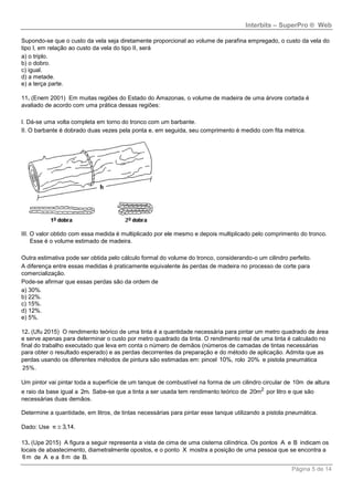 Interbits – SuperPro ® Web
Página 5 de 14
Supondo-se que o custo da vela seja diretamente proporcional ao volume de parafina empregado, o custo da vela do
tipo I, em relação ao custo da vela do tipo II, será
a) o triplo.
b) o dobro.
c) igual.
d) a metade.
e) a terça parte.
11. (Enem 2001) Em muitas regiões do Estado do Amazonas, o volume de madeira de uma árvore cortada é
avaliado de acordo com uma prática dessas regiões:
I. Dá-se uma volta completa em torno do tronco com um barbante.
II. O barbante é dobrado duas vezes pela ponta e, em seguida, seu comprimento é medido com fita métrica.
III. O valor obtido com essa medida é multiplicado por ele mesmo e depois multiplicado pelo comprimento do tronco.
Esse é o volume estimado de madeira.
Outra estimativa pode ser obtida pelo cálculo formal do volume do tronco, considerando-o um cilindro perfeito.
A diferença entre essas medidas é praticamente equivalente às perdas de madeira no processo de corte para
comercialização.
Pode-se afirmar que essas perdas são da ordem de
a) 30%.
b) 22%.
c) 15%.
d) 12%.
e) 5%.
12. (Ufu 2015) O rendimento teórico de uma tinta é a quantidade necessária para pintar um metro quadrado de área
e serve apenas para determinar o custo por metro quadrado da tinta. O rendimento real de uma tinta é calculado no
final do trabalho executado que leva em conta o número de demãos (números de camadas de tintas necessárias
para obter o resultado esperado) e as perdas decorrentes da preparação e do método de aplicação. Admita que as
perdas usando os diferentes métodos de pintura são estimadas em: pincel 10%, rolo 20% e pistola pneumática
25%.
Um pintor vai pintar toda a superfície de um tanque de combustível na forma de um cilindro circular de 10m de altura
e raio da base igual a 2m. Sabe-se que a tinta a ser usada tem rendimento teórico de 2
20m por litro e que são
necessárias duas demãos.
Determine a quantidade, em litros, de tintas necessárias para pintar esse tanque utilizando a pistola pneumática.
Dado: Use 3,14.π 
13. (Upe 2015) A figura a seguir representa a vista de cima de uma cisterna cilíndrica. Os pontos A e B indicam os
locais de abastecimento, diametralmente opostos, e o ponto X mostra a posição de uma pessoa que se encontra a
6 m de A e a 8 m de B.
 
