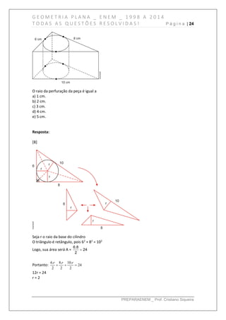 G E O M E T R I A P L A N A _ E N E M _ 1 9 9 8 A 2 0 1 4
T O D A S A S Q U E S T Õ E S R E S O L V I D A S ! P á g i n a | 24
PREPARAENEM _ Prof. Cristiano Siqueira
O raio da perfuração da peça é igual a
a) 1 cm.
b) 2 cm.
c) 3 cm.
d) 4 cm.
e) 5 cm.
Resposta:
[B]
Seja r o raio da base do cilindro
O triângulo é retângulo, pois 62
+ 82
= 102
Logo, sua área será A =
6.8
24
2

Portanto: 24
2
.10
2
.8
2
.6

rrr
12r = 24
r = 2
 