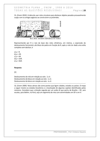 G E O M E T R I A P L A N A _ E N E M _ 1 9 9 8 A 2 0 1 4
T O D A S A S Q U E S T Õ E S R E S O L V I D A S ! P á g i n a | 25
PREPARAENEM _ Prof. Cristiano Siqueira
31. (Enem 2010) A ideia de usar rolos circulares para deslocar objetos pesados provavelmente
surgiu com os antigos egípcios ao construírem as pirâmides.
Representando por R o raio da base dos rolos cilíndricos, em metros, a expressăo do
deslocamento horizontal y do bloco de pedra em funçăo de R, após o rolo ter dado uma volta
completa sem deslizar, é
a) y = R.
b) y = 2R.
c) y = πR.
d) y = 2πR.
e) y = 4πR.
Resposta:
[E]
Deslocamento do rolo em relação ao solo: R.2 .
Deslocamento do bloco em relação ao rolo: R.2 .
Deslocamento do bloco em relação ao solo: R.4 .
------------------------------------------------------------------------------------------------------------------------------
32. (Enem 2009) Rotas aéreas são como pontes que ligam cidades, estados ou países. O mapa
a seguir mostra os estados brasileiros e a localização de algumas capitais identificadas pelos
números. Considere que a direção seguida por um avião AI que partiu de Brasília – DF, sem
escalas, para Belém, no Pará, seja um segmento de reta com extremidades em DF e em 4.
 