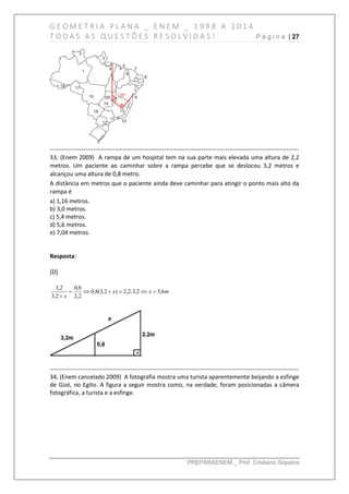G E O M E T R I A P L A N A _ E N E M _ 1 9 9 8 A 2 0 1 4
T O D A S A S Q U E S T Õ E S R E S O L V I D A S ! P á g i n a | 27
PREPARAENEM _ Prof. Cristiano Siqueira
------------------------------------------------------------------------------------------------------------------------------
33. (Enem 2009) A rampa de um hospital tem na sua parte mais elevada uma altura de 2,2
metros. Um paciente ao caminhar sobre a rampa percebe que se deslocou 3,2 metros e
alcançou uma altura de 0,8 metro.
A distância em metros que o paciente ainda deve caminhar para atingir o ponto mais alto da
rampa é
a) 1,16 metros.
b) 3,0 metros.
c) 5,4 metros.
d) 5,6 metros.
e) 7,04 metros.
Resposta:
[D]
mxx
x
6,52,3.2,2)2,3(8,0
2,2
8,0
2,3
2,3


------------------------------------------------------------------------------------------------------------------------------
34. (Enem cancelado 2009) A fotografia mostra uma turista aparentemente beijando a esfinge
de Gizé, no Egito. A figura a seguir mostra como, na verdade, foram posicionadas a câmera
fotográfica, a turista e a esfinge.
 