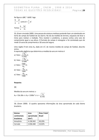 G E O M E T R I A P L A N A _ E N E M _ 1 9 9 8 A 2 0 1 4
T O D A S A S Q U E S T Õ E S R E S O L V I D A S ! P á g i n a | 29
PREPARAENEM _ Prof. Cristiano Siqueira
Na figura o ∆BC ~ ∆ADE logo
c
d
a
b
 como d =
3
2
.d‘
Temos
2c
2d
a
b '

------------------------------------------------------------------------------------------------------------------------------
35. (Enem simulado 2009) Uma pessoa de estatura mediana pretende fazer um alambrado em
torno do campo de futebol de seu bairro. No dia da medida do terreno, esqueceu de levar a
trena para realizar a medição. Para resolver o problema, a pessoa cortou uma vara de
comprimento igual a sua altura. O formato do campo é retangular e foi constatado que ele
mede 53 varas de comprimento e 30 varas de largura.
Uma região R tem área AR, dada em m2
, de mesma medida do campo de futebol, descrito
acima.
A expressão algébrica que determina a medida da vara em metros é
a) RA
Vara m.
1500

b) RA
Vara m.
1590

c)
R
1590
Vara m.
A

d) RA
Vara m.
1500

e) RA
Vara m.
1590

Resposta:
[B]
Medida da vara em metros: v
AR = 53v.30v  AR = 1590v2
 v =
1590
RA
-----------------------------------------------------------------------------------------------------------------------------
36. (Enem 2009) O quadro apresenta informações da área aproximada de cada bioma
brasileiro.
biomas
continentais
brasileiros
área
aproximada
(Km2
)
Área / total
Brasil
Amazônia 4.196.943 49,29%
Cerrado 2.036.448 23,92%
 