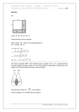 G E O M E T R I A P L A N A _ E N E M _ 1 9 9 8 A 2 0 1 4
T O D A S A S Q U E S T Õ E S R E S O L V I D A S ! P á g i n a | 31
PREPARAENEM _ Prof. Cristiano Siqueira
Resposta:
[D]
a x
b
x
bx
x2ax
0,2 (a + x) . (b + x) = ax + bx + x2
Desenvolvendo, temos a equação:
0,8x2
+ 0,8 (a + b)x - 0,2ab = 0 ( multiplicando por 5)
4x2
+ 4 (a+b)x – ab = 0
abbabao
abbaba
x
abbaba
x






2
2
2
2
)()(2xlog
2
)()(
8
)(4)(4
)abb)16((aΔ
------------------------------------------------------------------------------------------------------------------------------
38. (Enem cancelado 2009) Dois holofotes iguais, situados em H1 e H2, respectivamente,
iluminam regiões circulares, ambas de raio R. Essas regiões se sobrepõem e determinam uma
região S de maior intensidade luminosa, conforme figura.
Área do setor circular: ASC =
2
R
2

, α em radianos.
A área da região S, em unidades de área, é igual a
 