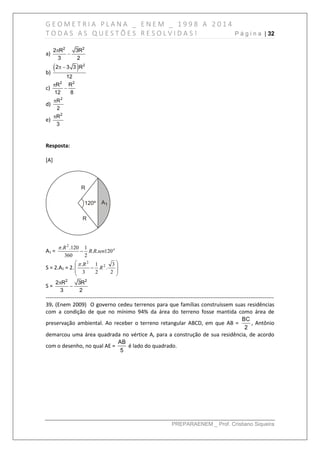 G E O M E T R I A P L A N A _ E N E M _ 1 9 9 8 A 2 0 1 4
T O D A S A S Q U E S T Õ E S R E S O L V I D A S ! P á g i n a | 32
PREPARAENEM _ Prof. Cristiano Siqueira
a)
2 2
2 R 3R
3 2


b)
  2
2 3 3 R
12
 
c)
2 2
R R
12 8


d)
2
R
2

e)
2
R
3

Resposta:
[A]
A1 = o
senRR
R
120..
2
1
360
120.. 2


S = 2.A1 = 2. 








2
3
.
2
1
3
. 2
2
R
R
S =
2 2
2 R 3R
3 2


------------------------------------------------------------------------------------------------------------------------------
39. (Enem 2009) O governo cedeu terrenos para que famílias construíssem suas residências
com a condição de que no mínimo 94% da área do terreno fosse mantida como área de
preservação ambiental. Ao receber o terreno retangular ABCD, em que AB =
BC
2
, Antônio
demarcou uma área quadrada no vértice A, para a construção de sua residência, de acordo
com o desenho, no qual AE =
AB
5
é lado do quadrado.
 