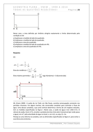 G E O M E T R I A P L A N A _ E N E M _ 1 9 9 8 A 2 0 1 4
T O D A S A S Q U E S T Õ E S R E S O L V I D A S ! P á g i n a | 33
PREPARAENEM _ Prof. Cristiano Siqueira
Nesse caso, a área definida por Antônio atingiria exatamente o limite determinado pela
condição se ele
a) duplicasse a medida do lado do quadrado.
b) triplicasse a medida do lado do quadrado.
c) triplicasse a área do quadrado.
d) ampliasse a medida do lado do quadrado em 4%.
e) ampliasse a área do quadrado em 4%.
Resposta:
[C]
105
2
x
AEe
2
xx
AB 
Área da residência =
10010
22
xx






Área máxima permitida =
100
3
2100
6 2
x
x
x
 logo A(máxima) = 3.A(construída)
------------------------------------------------------------------------------------------------------------------------------
40. (Enem 2009) A vazão do rio Tietê, em São Paulo, constitui preocupação constante nos
períodos chuvosos. Em alguns trechos, são construídas canaletas para controlar o fluxo de
água. Uma dessas canaletas, cujo corte vertical determina a forma de um trapézio isósceles,
tem as medidas especificadas na figura I. Neste caso, a vazão da água é de 1.050 m3
/s. O
cálculo da vazão, Q em m3
/s, envolve o produto da área A do setor transversal (por onde passa
a água), em m2
, pela velocidade da água no local, v, em m/s, ou seja, Q = Av.
Planeja-se uma reforma na canaleta, com as dimensões especificadas na figura II, para evitar a
ocorrência de enchentes.
 