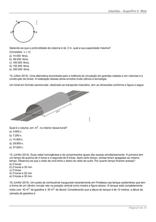 Interbits – SuperPro ® Web
Página 6 de 14
Sabendo-se que a profundidade da cisterna é de 2 m, qual a sua capacidade máxima?
(Considere 3)π 
a) 14.000 litros.
b) 48.000 litros.
c) 100.000 litros.
d) 150.000 litros.
e) 300.000 litros.
14. (Ufsm 2014) Uma alternativa encontrada para a melhoria da circulação em grandes cidades e em rodovias é a
construção de túneis. A realização dessas obras envolve muita ciência e tecnologia.
Um túnel em formato semicircular, destinado ao transporte rodoviário, tem as dimensões conforme a figura a seguir.
Qual é o volume, em 3
m , no interior desse túnel?
a) 4.800 .π
b) 7.200 .π
c) 14.400 .π
d) 28.800 .π
e) 57.600 .π
15. (Unifor 2014) Duas velas homogêneas e de comprimentos iguais são acesas simultaneamente. A primeira tem
um tempo de queima de 4 horas e a segunda de 6 horas. Após certo tempo, ambas foram apagadas ao mesmo
tempo. Observou-se que o resto de uma tinha o dobro do resto da outra. Por quanto tempo ficaram acesas?
a) 2 horas
b) 2 horas e 30 min
c) 3 horas
d) 3 horas e 20 min
e) 3 horas e 30 min
16. (Unifor 2014) Um posto de combustível inaugurado recentemente em Fortaleza usa tanque subterrâneo que tem
a forma de um cilindro circular reto na posição vertical como mostra a figura abaixo. O tanque está completamente
cheio com 3
42 m de gasolina e 3
30 m de álcool. Considerando que a altura do tanque é de 12 metros, a altura da
camada de gasolina é:
 