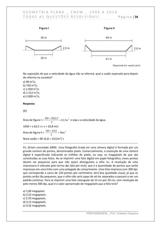 G E O M E T R I A P L A N A _ E N E M _ 1 9 9 8 A 2 0 1 4
T O D A S A S Q U E S T Õ E S R E S O L V I D A S ! P á g i n a | 34
PREPARAENEM _ Prof. Cristiano Siqueira
Na suposição de que a velocidade da água não se alterará, qual a vazão esperada para depois
da reforma na canaleta?
a) 90 m3
/s.
b) 750 m3
/s.
c) 1.050 m3
/s.
d) 1.512 m3
/s.
e) 2.009 m3
/s.
Resposta:
[D]
Área da figura I =
  2
5,62
2
5,2.2030
m

e seja v a velocidade da água.
1050 = v.62,5  v = 16,8 m/s
Área da figura II =
  2
90
2
2.4149
m

Nova vazão = 90.16,8 = 1512m3
/ s
------------------------------------------------------------------------------------------------------------------------------
41. (Enem cancelado 2009) Uma fotografia tirada em uma câmera digital é formada por um
grande número de pontos, denominados pixels. Comercialmente, a resolução de uma câmera
digital é especificada indicando os milhões de pixels, ou seja, os megapixels de que são
constituídas as suas fotos. Ao se imprimir uma foto digital em papel fotográfico, esses pontos
devem ser pequenos para que não sejam distinguíveis a olho nu. A resolução de uma
impressora é indicada pelo termo dpi (dot per inch), que é a quantidade de pontos que serão
impressos em uma linha com uma polegada de comprimento. Uma foto impressa com 300 dpi,
que corresponde a cerca de 120 pontos por centímetro, terá boa qualidade visual, já que os
pontos serão tão pequenos, que o olho não será capaz de vê-los separados e passará a ver um
padrão contínuo. Para se imprimir uma foto retangular de 15 cm por 20 cm, com resolução de
pelo menos 300 dpi, qual é o valor aproximado de megapixels que a foto terá?
a) 1,00 megapixel.
b) 2,52 megapixels.
c) 2,70 megapixels.
d) 3,15 megapixels.
e) 4,32 megapixels.
 