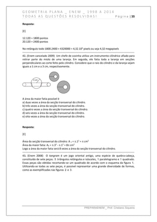 G E O M E T R I A P L A N A _ E N E M _ 1 9 9 8 A 2 0 1 4
T O D A S A S Q U E S T Õ E S R E S O L V I D A S ! P á g i n a | 35
PREPARAENEM _ Prof. Cristiano Siqueira
Resposta:
[E]
12.120 = 1800 pontos
20.120 = 2400 pontos
No retângulo todo 1800.2400 = 4320000 = 4,32.106
pixels ou seja 4,32 megapixels
------------------------------------------------------------------------------------------------------------------------------
42. (Enem cancelado 2009) Um chefe de cozinha utiliza um instrumento cilíndrico afiado para
retirar parte do miolo de uma laranja. Em seguida, ele fatia toda a laranja em secções
perpendiculares ao corte feito pelo cilindro. Considere que o raio do cilindro e da laranja sejam
iguais a 1 cm e a 3 cm, respectivamente.
A área da maior fatia possível é
a) duas vezes a área da secção transversal do cilindro.
b) três vezes a área da secção transversal do cilindro.
c) quatro vezes a área da secção transversal do cilindro.
d) seis vezes a área da secção transversal do cilindro.
e) oito vezes a área da secção transversal do cilindro.
Resposta:
[E]
Área da secção transversal do cilindro: A 1 = .12
=  cm2
Área da maior fatia: A2 = .32
- .12
= 8 cm2
Logo a área da maior fatia será 8 vezes a área da secção transversal do cilindro.
------------------------------------------------------------------------------------------------------------------------------
43. (Enem 2008) O tangram é um jogo oriental antigo, uma espécie de quebra-cabeça,
constituído de sete peças: 5 triângulos retângulos e isósceles, 1 paralelogramo e 1 quadrado.
Essas peças são obtidas recortando-se um quadrado de acordo com o esquema da figura 1.
Utilizando-se todas as sete peças, é possível representar uma grande diversidade de formas,
como as exemplificadas nas figuras 2 e 3.
 