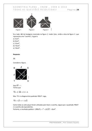 G E O M E T R I A P L A N A _ E N E M _ 1 9 9 8 A 2 0 1 4
T O D A S A S Q U E S T Õ E S R E S O L V I D A S ! P á g i n a | 36
PREPARAENEM _ Prof. Cristiano Siqueira
Se o lado AB do hexágono mostrado na figura 2 mede 2cm, então a área da figura 3, que
representa uma "casinha", é igual a
a) 2
4cm .
b) 2
8cm .
c) 2
12cm .
d) 2
14cm .
e) 2
16cm .
Resposta:
[B]
Considere a figura.
Seja RT .
Temos que
    TS 2 AB 2 2 4.
Mas TS é a diagonal do quadrado RSUT. Logo,
  TS 2 2 2.
Como todas as sete peças foram utilizadas para fazer a casinha, segue que o quadrado RSUT
e a casinha são equivalentes.
Portanto, o resultado pedido é   2 2 2
(RSUT) (2 2) 8cm .
 