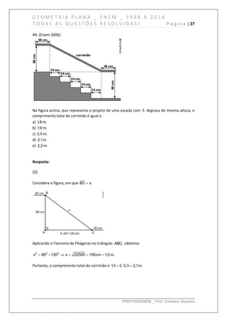 G E O M E T R I A P L A N A _ E N E M _ 1 9 9 8 A 2 0 1 4
T O D A S A S Q U E S T Õ E S R E S O L V I D A S ! P á g i n a | 37
PREPARAENEM _ Prof. Cristiano Siqueira
44. (Enem 2006)
Na figura acima, que representa o projeto de uma escada com 5 degraus de mesma altura, o
comprimento total do corrimão é igual a
a) 1,8 m.
b) 1,9 m.
c) 2,0 m.
d) 2,1m.
e) 2,2 m.
Resposta:
[D]
Considere a figura, em que BC x.
Aplicando o Teorema de Pitágoras no triângulo ABC, obtemos
     2 2 2
x 90 120 x 22500 150cm 1,5 m.
Portanto, o comprimento total do corrimão é   1,5 2 0,3 2,1m.
 