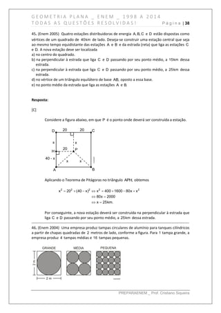 G E O M E T R I A P L A N A _ E N E M _ 1 9 9 8 A 2 0 1 4
T O D A S A S Q U E S T Õ E S R E S O L V I D A S ! P á g i n a | 38
PREPARAENEM _ Prof. Cristiano Siqueira
45. (Enem 2005) Quatro estações distribuidoras de energia A, B, C e D estão dispostas como
vértices de um quadrado de 40km de lado. Deseja-se construir uma estação central que seja
ao mesmo tempo equidistante das estações A e B e da estrada (reta) que liga as estações C
e D. A nova estação deve ser localizada
a) no centro do quadrado.
b) na perpendicular à estrada que liga C e D passando por seu ponto médio, a 15km dessa
estrada.
c) na perpendicular à estrada que liga C e D passando por seu ponto médio, a 25km dessa
estrada.
d) no vértice de um triângulo equilátero de base AB, oposto a essa base.
e) no ponto médio da estrada que liga as estações A e B.
Resposta:
[C]
Considere a figura abaixo, em que P é o ponto onde deverá ser construída a estação.
Aplicando o Teorema de Pitágoras no triângulo APH, obtemos
       
 
 
2 2 2 2 2
x 20 (40 x) x 400 1600 80x x
80x 2000
x 25km.
Por conseguinte, a nova estação deverá ser construída na perpendicular à estrada que
liga C e D passando por seu ponto médio, a 25km dessa estrada.
------------------------------------------------------------------------------------------------------------------------------
46. (Enem 2004) Uma empresa produz tampas circulares de alumínio para tanques cilíndricos
a partir de chapas quadradas de 2 metros de lado, conforme a figura. Para 1 tampa grande, a
empresa produz 4 tampas médias e 16 tampas pequenas.
 