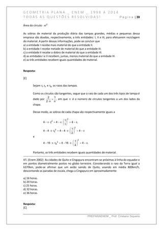 G E O M E T R I A P L A N A _ E N E M _ 1 9 9 8 A 2 0 1 4
T O D A S A S Q U E S T Õ E S R E S O L V I D A S ! P á g i n a | 39
PREPARAENEM _ Prof. Cristiano Siqueira
Área do círculo:  2
r
As sobras de material da produção diária das tampas grandes, médias e pequenas dessa
empresa são doadas, respectivamente, a três entidades: I, II e III, para efetuarem reciclagem
do material. A partir dessas informações, pode-se concluir que
a) a entidade I recebe mais material do que a entidade II.
b) a entidade I recebe metade de material do que a entidade III.
c) a entidade II recebe o dobro de material do que a entidade III.
d) as entidades I e II recebem, juntas, menos material do que a entidade III.
e) as três entidades recebem iguais quantidades de material.
Resposta:
[E]
Sejam I IIr, r e IIIr os raios das tampas.
Como os círculos são tangentes, segue que o raio de cada um dos três tipos de tampa é
dado por 

2 1
,
2 n n
em que n é o número de círculos tangentes a um dos lados da
chapa.
Desse modo, as sobras de cada chapa são respectivamente iguais a
 
        
 
 
          
 
2
2
I
2
2
II
1
4 r 4 4 ,
1
1
4 4 r 4 4 4
2
e
 
          
 
2
2
III
1
4 16 r 4 16 4 .
4
Portanto, as três entidades recebem iguais quantidades de material.
------------------------------------------------------------------------------------------------------------------------------
47. (Enem 2002) As cidades de Quito e Cingapura encontram-se próximas à linha do equador e
em pontos diametralmente postos no globo terrestre. Considerando o raio da Terra igual a
6370km, pode-se afirmar que um avião saindo de Quito, voando em média 800km/h,
descontando as paradas de escala, chega a Cingapura em aproximadamente
a) 16 horas.
b) 20 horas.
c) 25 horas.
d) 32 horas.
e) 36 horas.
Resposta:
[C]
 