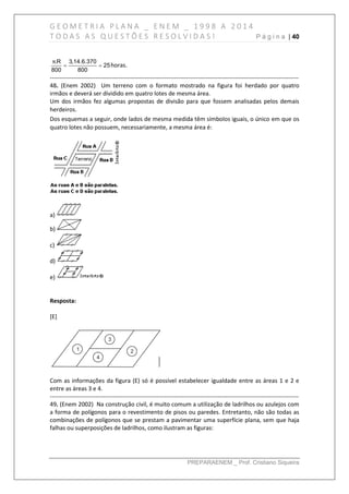 G E O M E T R I A P L A N A _ E N E M _ 1 9 9 8 A 2 0 1 4
T O D A S A S Q U E S T Õ E S R E S O L V I D A S ! P á g i n a | 40
PREPARAENEM _ Prof. Cristiano Siqueira
.R 3,14.6.370
25
800 800
π
  horas.
------------------------------------------------------------------------------------------------------------------------------
48. (Enem 2002) Um terreno com o formato mostrado na figura foi herdado por quatro
irmãos e deverá ser dividido em quatro lotes de mesma área.
Um dos irmãos fez algumas propostas de divisão para que fossem analisadas pelos demais
herdeiros.
Dos esquemas a seguir, onde lados de mesma medida têm símbolos iguais, o único em que os
quatro lotes não possuem, necessariamente, a mesma área é:
a)
b)
c)
d)
e)
Resposta:
[E]
Com as informações da figura (E) só é possível estabelecer igualdade entre as áreas 1 e 2 e
entre as áreas 3 e 4.
------------------------------------------------------------------------------------------------------------------------------
49. (Enem 2002) Na construção civil, é muito comum a utilização de ladrilhos ou azulejos com
a forma de polígonos para o revestimento de pisos ou paredes. Entretanto, não são todas as
combinações de polígonos que se prestam a pavimentar uma superfície plana, sem que haja
falhas ou superposições de ladrilhos, como ilustram as figuras:
 