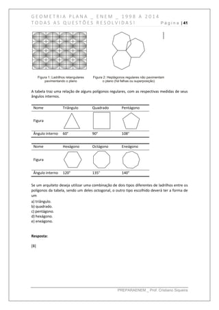 G E O M E T R I A P L A N A _ E N E M _ 1 9 9 8 A 2 0 1 4
T O D A S A S Q U E S T Õ E S R E S O L V I D A S ! P á g i n a | 41
PREPARAENEM _ Prof. Cristiano Siqueira
A tabela traz uma relação de alguns polígonos regulares, com as respectivas medidas de seus
ângulos internos.
Nome Triângulo Quadrado Pentágono
Figura
Ângulo interno 60° 90° 108°
Nome Hexágono Octágono Eneágono
Figura
Ângulo interno 120° 135° 140°
Se um arquiteto deseja utilizar uma combinação de dois tipos diferentes de ladrilhos entre os
polígonos da tabela, sendo um deles octogonal, o outro tipo escolhido deverá ter a forma de
um
a) triângulo.
b) quadrado.
c) pentágono.
d) hexágono.
e) eneágono.
Resposta:
[B]
 