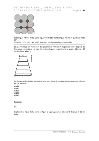 G E O M E T R I A P L A N A _ E N E M _ 1 9 9 8 A 2 0 1 4
T O D A S A S Q U E S T Õ E S R E S O L V I D A S ! P á g i n a | 42
PREPARAENEM _ Prof. Cristiano Siqueira
Cada ângulo interno do octógono regular mede 135° e cada ângulo interno do quadrado mede
90°.
Somando 135° + 135° + 90° = 360°. Portanto, o polígono pedido é o quadrado.
------------------------------------------------------------------------------------------------------------------------------
50. (Enem 2000) Um marceneiro deseja construir uma escada trapezoidal com 5 degraus, de
forma que o mais baixo e o mais alto tenham larguras respectivamente iguais a 60 cm e a 30
cm, conforme a figura:
Os degraus serão obtidos cortando-se uma peça linear de madeira cujo comprimento mínimo,
em cm, deve ser:
a) 144.
b) 180.
c) 210.
d) 225.
e) 240.
Resposta:
[D]
Duplicando a figura dada, como na figura a seguir, podemos observar 5 degraus de 90 cm
cada.
 