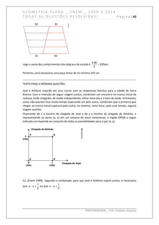 G E O M E T R I A P L A N A _ E N E M _ 1 9 9 8 A 2 0 1 4
T O D A S A S Q U E S T Õ E S R E S O L V I D A S ! P á g i n a | 43
PREPARAENEM _ Prof. Cristiano Siqueira
Logo a soma dos comprimentos dos degraus da escada é
5.90
225cm
2
 .
Portanto, será necessária uma peça linear de no mínimo 225 cm.
------------------------------------------------------------------------------------------------------------------------------
TEXTO PARA A PRÓXIMA QUESTÃO:
José e Antônio viajarão em seus carros com as respectivas famílias para a cidade de Serra
Branca. Com a intenção de seguir viagem juntos, combinam um encontro no marco inicial da
rodovia, onde chegarão, de modo independente, entre meio-dia e 1 hora da tarde. Entretanto,
como não querem ficar muito tempo esperando um pelo outro, combinam que o primeiro que
chegar ao marco inicial esperará pelo outro, no máximo, meia hora; após esse tempo, seguirá
viagem sozinho.
Chamando de x o horário de chegada de José e de y o horário de chegada de Antônio, e
representando os pares (x; y) em um sistema de eixos cartesianos, a região OPQR a seguir
indicada corresponde ao conjunto de todas as possibilidades para o par (x; y):
51. (Enem 1999) Segundo o combinado, para que José e Antônio viajem juntos, é necessário
que
1
y x
2
  ou que
1
x y
2
  .
 