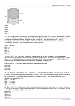 Interbits – SuperPro ® Web
Página 7 de 14
a) 6 m
b) 7 m
c) 8 m
d) 9 m
e) 10 m
17. (Uel 2014) No Paraná, a situação do saneamento público é preocupante, já que o índice de tratamento de esgoto
é de apenas 53%, ou seja, quase metade das residências no Estado ainda joga esgoto em fossas. José possui, em
sua residência, uma fossa sanitária de forma cilíndrica, com raio de 1 metro e profundidade de 3 metros.
Supondo que José queira aumentar em 40% o volume de sua fossa, assinale a alternativa que apresenta,
corretamente, de quanto o raio deve ser aumentado percentualmente.
Dado: 1,4 1,183
a) 11,8%
b) 14,0%
c) 18,3%
d) 60,0%
e) 71,2%
18. (Uemg 2014) Uma empresa de produtos de limpeza deseja fabricar uma embalagem com tampa para seu
produto. Foram apresentados dois tipos de embalagens com volumes iguais. A primeira é um cilindro de raio da base
igual a 2 cm e altura igual a 10 cm; e a segunda, um paralelepípedo de dimensões iguais a 4 cm, 5 cm e 6 cm. O
metro quadrado do material utilizado na fabricação das embalagens custa R$ 25,00.
Considerando-se 3,π  o valor da embalagem que terá o menor custo será
a) R$ 0,36.
b) R$ 0,27.
c) R$ 0,54.
d) R$ 0,41.
19. (Ufsj 2013) Um galão cilíndrico, com 1m de altura e 1m de diâmetro da sua base, está cheio de um líquido até
sua borda. Abrindo-se completamente uma torneira localizada na sua base, a velocidade de escoamento do líquido é
de 15 litros minuto. Considerando a abertura total da torneira e que 3
1dm 1litro, o tempo estimado para o
esvaziamento do galão está entre
a) 16 e 17 minutos.
b) 52 e 53 minutos.
c) 66 e 67 minutos.
d) 21 e 22 minutos.
20. (Espm 2013) Um cilindro circular reto de raio da base igual a 4 cm contém água até uma certa altura. Um objeto
é colocado no seu interior, ficando totalmente submerso. Se o nível da água no cilindro subiu 3 cm, podemos afirmar
que o volume desse objeto é de, aproximadamente:
a) 174 cm3
b) 146 cm3
c) 162 cm3
d) 183 cm3
e) 151 cm3
 