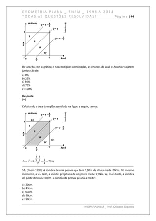 G E O M E T R I A P L A N A _ E N E M _ 1 9 9 8 A 2 0 1 4
T O D A S A S Q U E S T Õ E S R E S O L V I D A S ! P á g i n a | 44
PREPARAENEM _ Prof. Cristiano Siqueira
De acordo com o gráfico e nas condições combinadas, as chances de José e Antônio viajarem
juntos são de:
a) 0%
b) 25%
c) 50%
d) 75%
e) 100%
Resposta:
[D]
Calculando a área da região assinalada na figura a seguir, temos:
2
1 1
32 2A 1 2. 75%
2 4

   
------------------------------------------------------------------------------------------------------------------------------
52. (Enem 1998) A sombra de uma pessoa que tem 1,80m de altura mede 60cm . No mesmo
momento, a seu lado, a sombra projetada de um poste mede 2,00m. Se, mais tarde, a sombra
do poste diminuiu 50cm , a sombra da pessoa passou a medir:
a) 30cm.
b) 45cm.
c) 50cm.
d) 80cm.
e) 90cm.
 