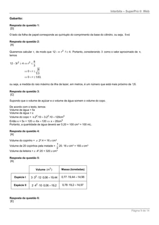Interbits – SuperPro ® Web
Página 9 de 14
Gabarito:
Resposta da questão 1:
[D]
O lado da folha de papel corresponde ao quíntuplo do comprimento da base do cilindro, ou seja, 5 d.π
Resposta da questão 2:
[A]
Queremos calcular r, de modo que 2
12 r 1 4.π    Portanto, considerando 3 como o valor aproximado de ,π
temos
2 2 8
12 3r 4 r
3
8
0 r
3
0 r 1,63,
   
  
  
ou seja, a medida do raio máximo da ilha de lazer, em metros, é um número que está mais próximo de 1,6.
Resposta da questão 3:
[C]
Supondo que o volume de açúcar e o volume de água somem o volume do copo.
De acordo com o texto, temos:
Volume de água = 5x
Volume de água = x
Volume do copo = 2 2 3
.2 .10 3.2 .10 120cm π
Então x + 5x = 120 3
6x 120 x 20cm   
Portanto, a quantidade de água deverá ser 5.20 = 100 cm3 = 100 mL.
Resposta da questão 4:
[A]
Volume do copinho =  .22.4 = 16 cm3
Volume de 20 copinhos pela metade =
1
2
20. 16 cm2 = 160 cm3
Volume da leiteira = .42.20 = 320 cm3
Resposta da questão 5:
[A]
Volume 3
(m ) Massa (toneladas)
Espécie I 2
3 3 12 0,06 19,44    0,77 19,44 14,96 
Espécie II 2
2 4 10 0,06 19,2    0,78 19,2 14,97 
Resposta da questão 6:
[E]
 
