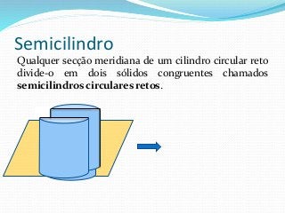 Semicilindro
Qualquer secção meridiana de um cilindro circular reto
divide-o em dois sólidos congruentes chamados
semicilindros circulares retos.
 
