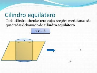 Cilindro equilátero
Todo cilindro circular reto cujas secções meridianas são
quadradas é chamado de cilindro equilátero.
2r
h
2 r = h
 