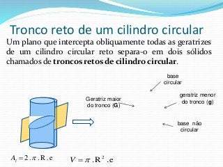 Tronco reto de um cilindro circular
Um plano que intercepta obliquamente todas as geratrizes
de um cilindro circular reto separa-o em dois sólidos
chamados de troncos retos de cilindro circular.
Geratriz maior
do tronco (G)
geratriz menor
do tronco (g)
base não
circular
base
circular
e.R..2 lA e.R. 2
V
 