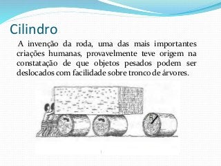 Cilindro
A invenção da roda, uma das mais importantes
criações humanas, provavelmente teve origem na
constatação de que objetos pesados podem ser
deslocados com facilidade sobre tronco de árvores.
 