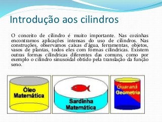 Introdução aos cilindros
O conceito de cilindro é muito importante. Nas cozinhas
encontramos aplicações intensas do uso de cilindros. Nas
construções, observamos caixas d'água, ferramentas, objetos,
vasos de plantas, todos eles com formas cilíndricas. Existem
outras formas cilíndricas diferentes das comuns, como por
exemplo o cilindro sinusoidal obtido pela translação da função
seno.
 