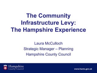 The Community 
Infrastructure Levy: 
The Hampshire Experience 
Laura McCulloch 
Strategic Manager – Planning 
Hampshire County Council 
 