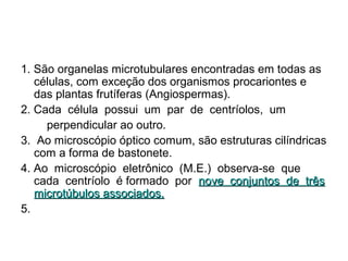 1. São organelas microtubulares encontradas em todas as
células, com exceção dos organismos procariontes e
das plantas frutíferas (Angiospermas).
2. Cada célula possui um par de centríolos, um
perpendicular ao outro.
3. Ao microscópio óptico comum, são estruturas cilíndricas
com a forma de bastonete.
4. Ao microscópio eletrônico (M.E.) observa-se que
cada centríolo é formado por nove conjuntos de três
microtúbulos associados.
5.

 