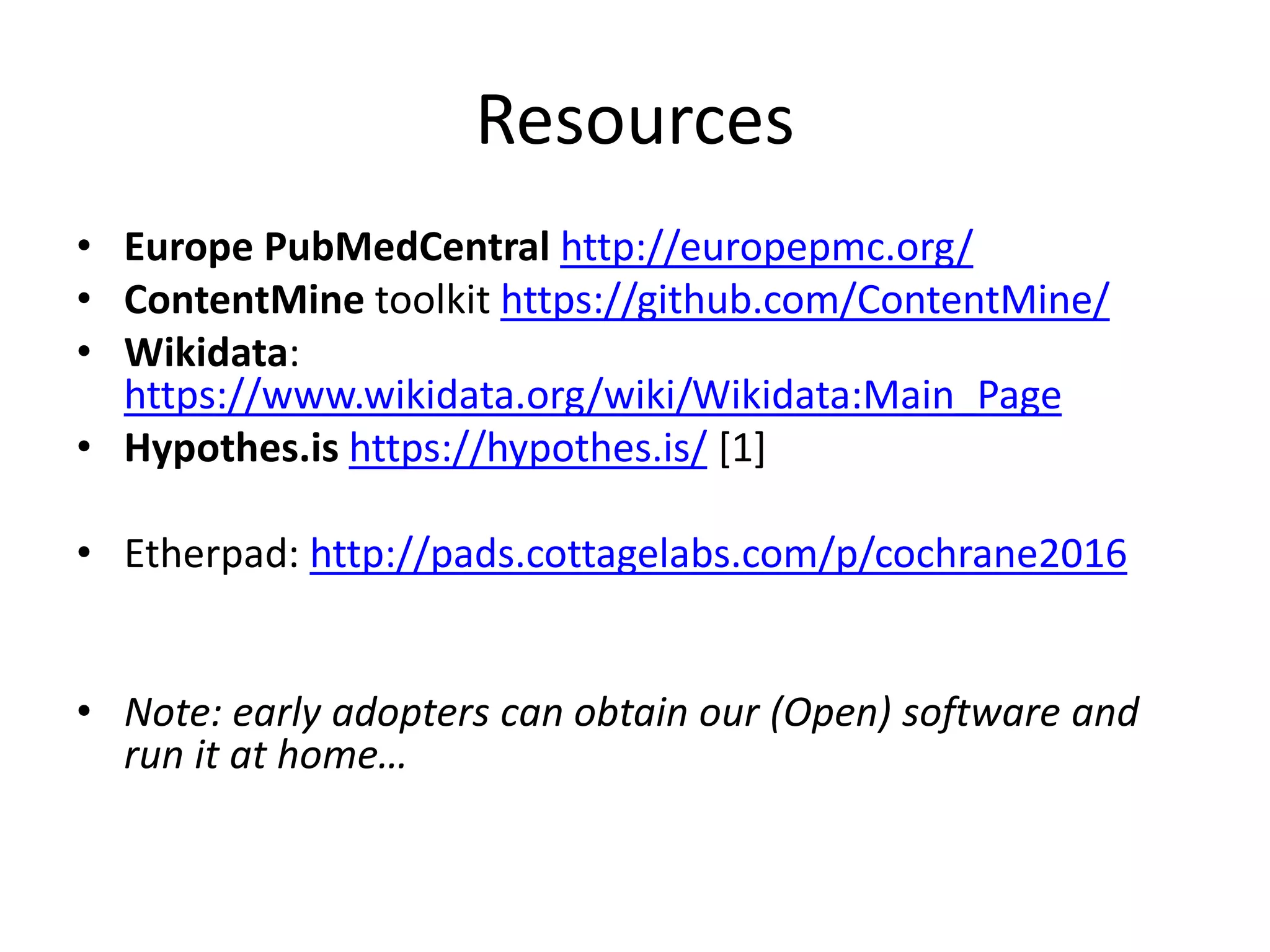 Resources
• Europe PubMedCentral http://europepmc.org/
• ContentMine toolkit https://github.com/ContentMine/
• Wikidata:
https://www.wikidata.org/wiki/Wikidata:Main_Page
• Hypothes.is https://hypothes.is/ [1]
• Etherpad: http://pads.cottagelabs.com/p/cochrane2016
• Note: early adopters can obtain our (Open) software and
run it at home…
 