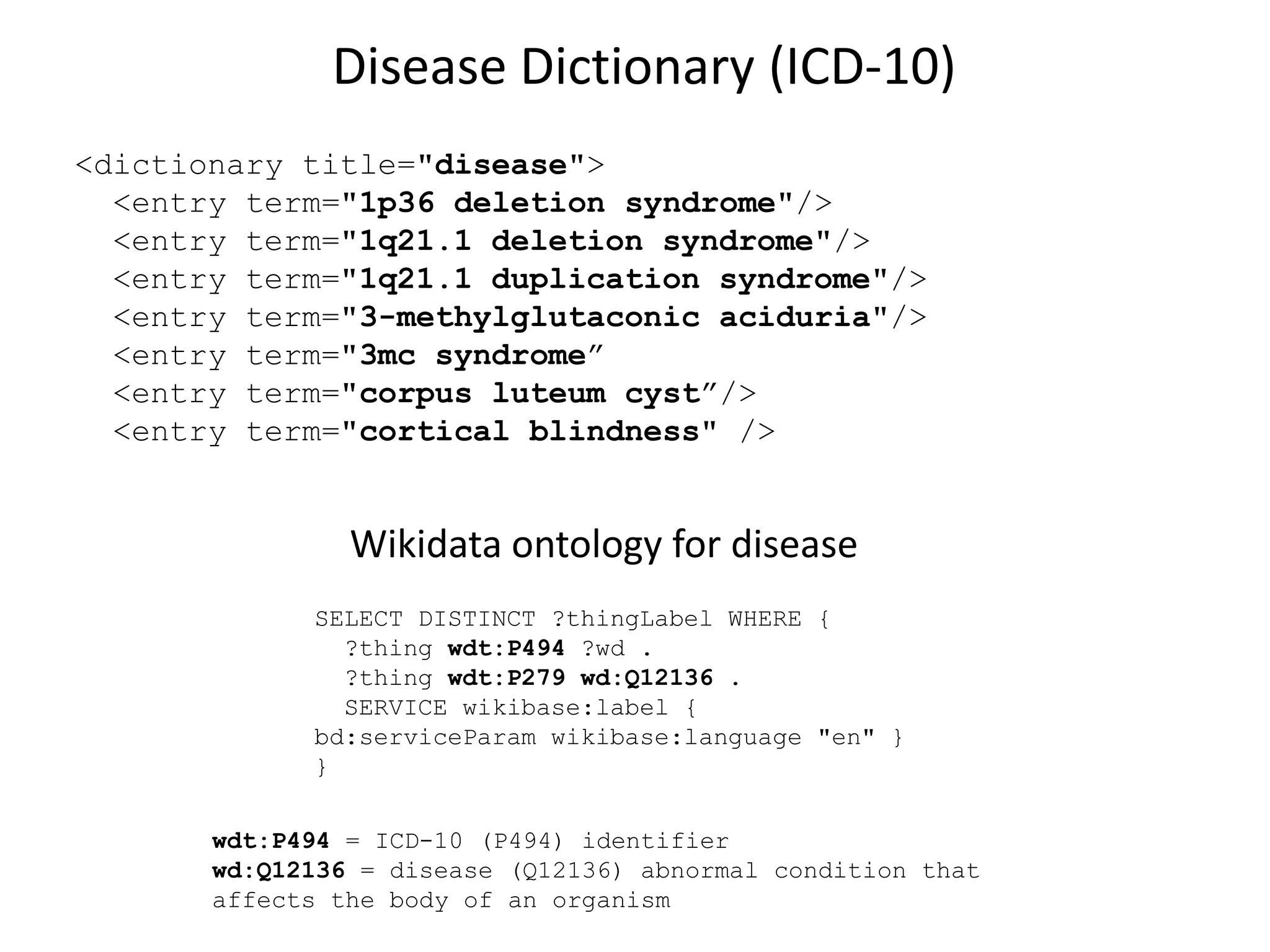Disease Dictionary (ICD-10)
<dictionary title="disease">
<entry term="1p36 deletion syndrome"/>
<entry term="1q21.1 deletion syndrome"/>
<entry term="1q21.1 duplication syndrome"/>
<entry term="3-methylglutaconic aciduria"/>
<entry term="3mc syndrome”
<entry term="corpus luteum cyst”/>
<entry term="cortical blindness" />
SELECT DISTINCT ?thingLabel WHERE {
?thing wdt:P494 ?wd .
?thing wdt:P279 wd:Q12136 .
SERVICE wikibase:label {
bd:serviceParam wikibase:language "en" }
}
wdt:P494 = ICD-10 (P494) identifier
wd:Q12136 = disease (Q12136) abnormal condition that
affects the body of an organism
Wikidata ontology for disease
 