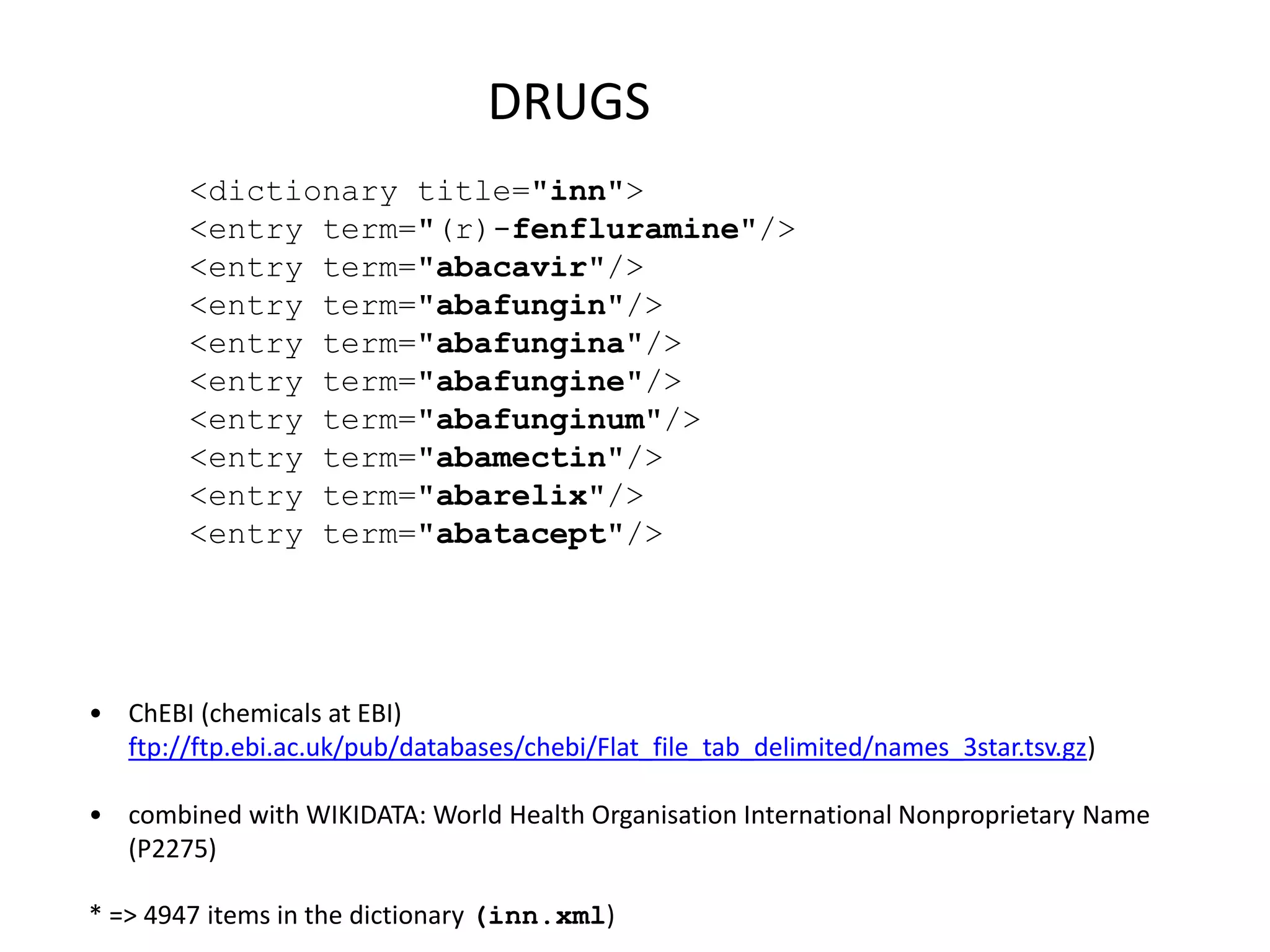• ChEBI (chemicals at EBI)
ftp://ftp.ebi.ac.uk/pub/databases/chebi/Flat_file_tab_delimited/names_3star.tsv.gz)
• combined with WIKIDATA: World Health Organisation International Nonproprietary Name
(P2275)
* => 4947 items in the dictionary (inn.xml)
DRUGS
<dictionary title="inn">
<entry term="(r)-fenfluramine"/>
<entry term="abacavir"/>
<entry term="abafungin"/>
<entry term="abafungina"/>
<entry term="abafungine"/>
<entry term="abafunginum"/>
<entry term="abamectin"/>
<entry term="abarelix"/>
<entry term="abatacept"/>
 