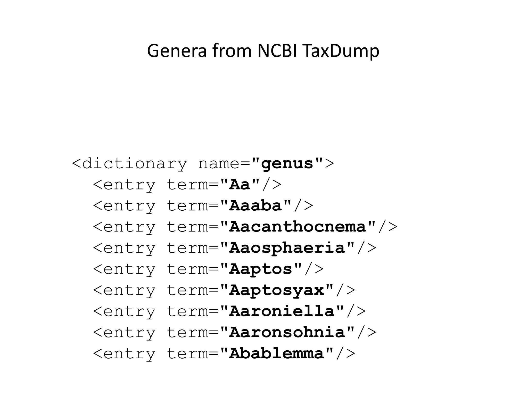 <dictionary name="genus">
<entry term="Aa"/>
<entry term="Aaaba"/>
<entry term="Aacanthocnema"/>
<entry term="Aaosphaeria"/>
<entry term="Aaptos"/>
<entry term="Aaptosyax"/>
<entry term="Aaroniella"/>
<entry term="Aaronsohnia"/>
<entry term="Abablemma"/>
Genera from NCBI TaxDump
 
