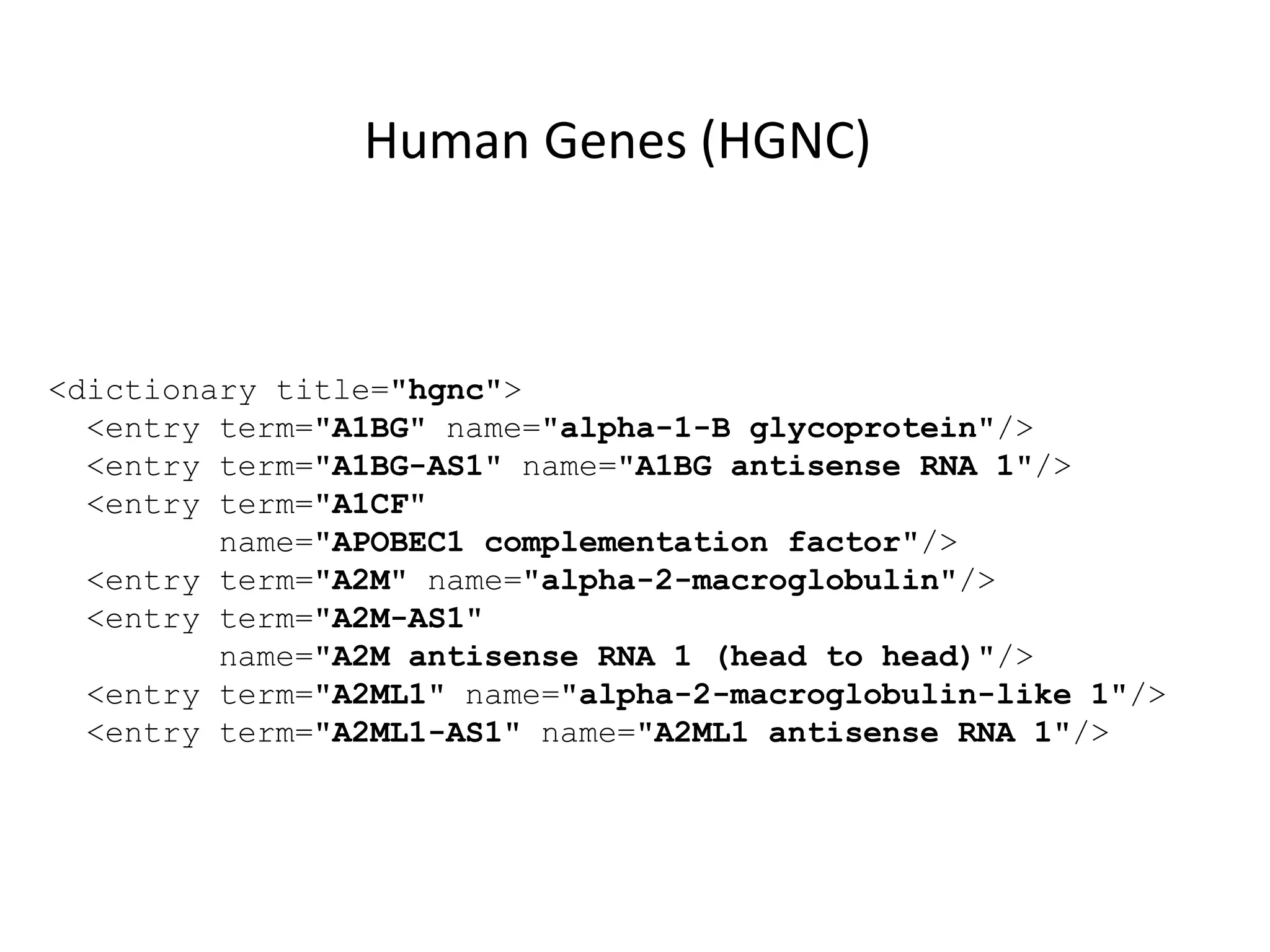 <dictionary title="hgnc">
<entry term="A1BG" name="alpha-1-B glycoprotein"/>
<entry term="A1BG-AS1" name="A1BG antisense RNA 1"/>
<entry term="A1CF"
name="APOBEC1 complementation factor"/>
<entry term="A2M" name="alpha-2-macroglobulin"/>
<entry term="A2M-AS1"
name="A2M antisense RNA 1 (head to head)"/>
<entry term="A2ML1" name="alpha-2-macroglobulin-like 1"/>
<entry term="A2ML1-AS1" name="A2ML1 antisense RNA 1"/>
Human Genes (HGNC)
 
