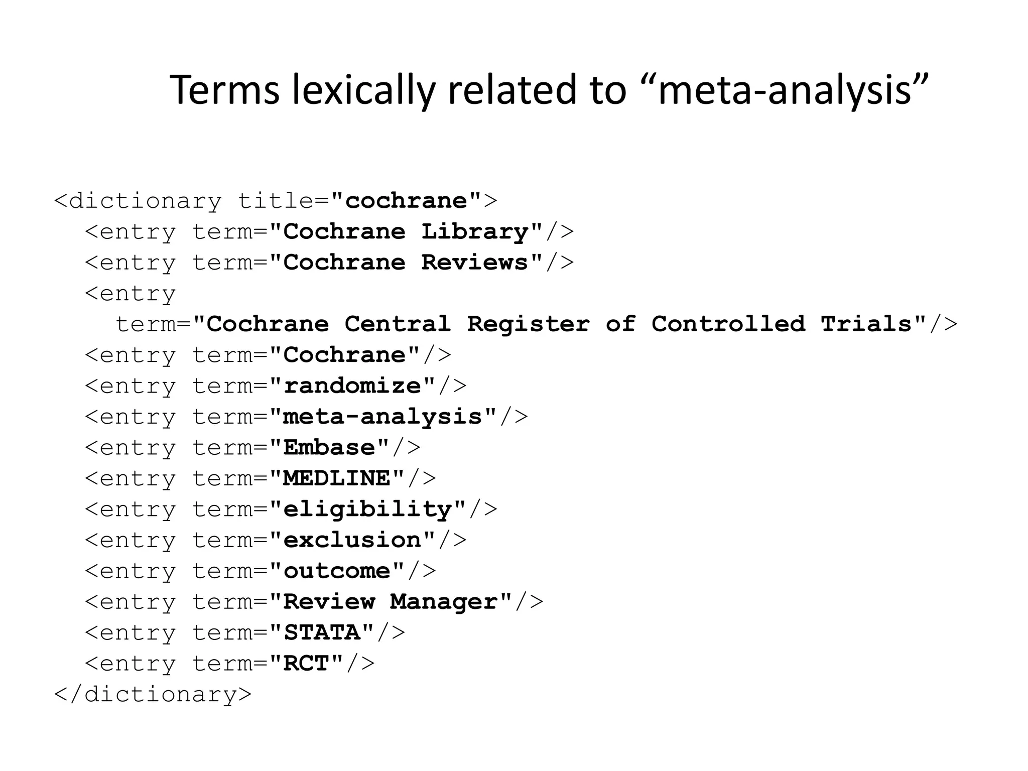 <dictionary title="cochrane">
<entry term="Cochrane Library"/>
<entry term="Cochrane Reviews"/>
<entry
term="Cochrane Central Register of Controlled Trials"/>
<entry term="Cochrane"/>
<entry term="randomize"/>
<entry term="meta-analysis"/>
<entry term="Embase"/>
<entry term="MEDLINE"/>
<entry term="eligibility"/>
<entry term="exclusion"/>
<entry term="outcome"/>
<entry term="Review Manager"/>
<entry term="STATA"/>
<entry term="RCT"/>
</dictionary>
Terms lexically related to “meta-analysis”
 