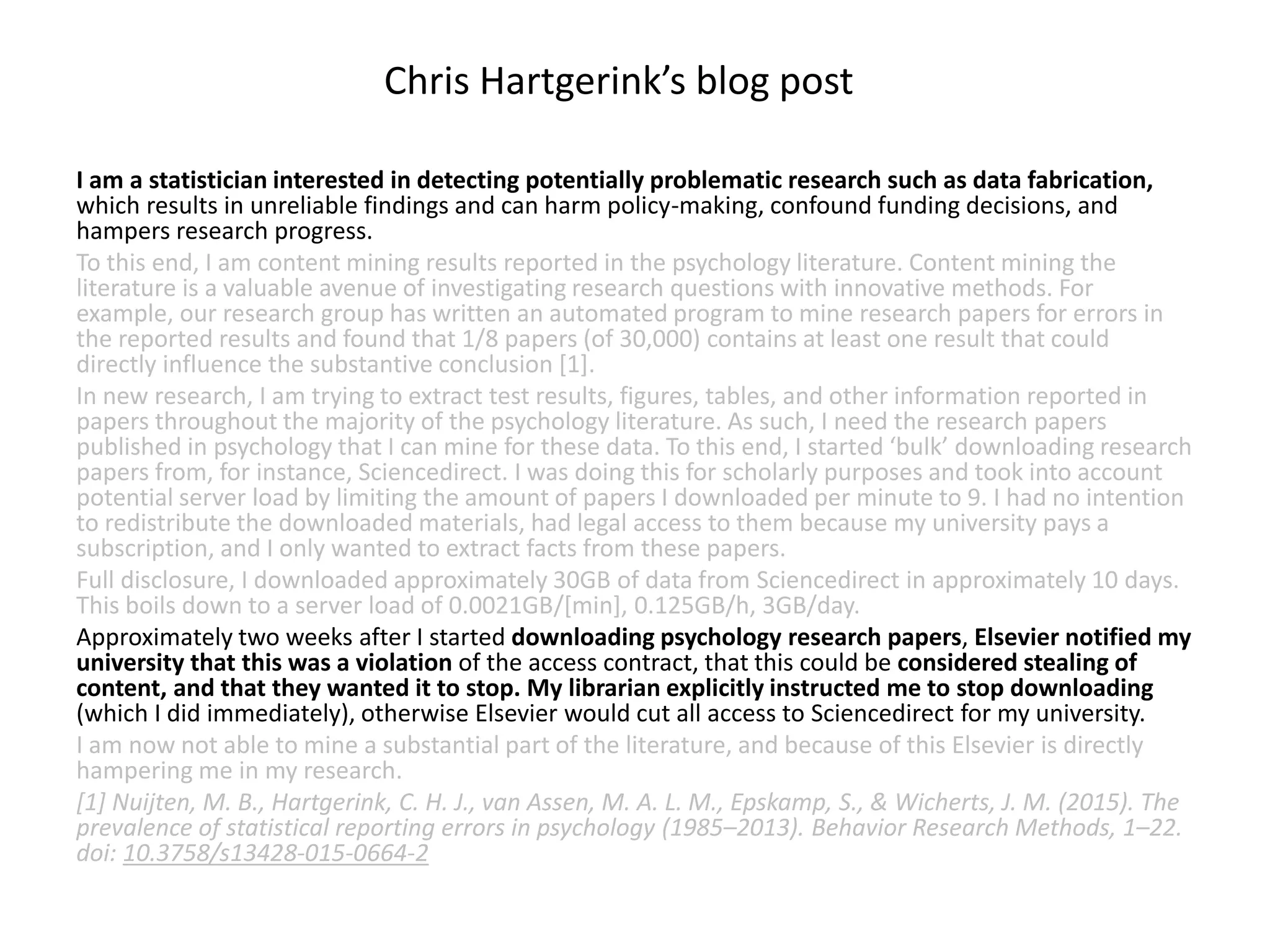 I am a statistician interested in detecting potentially problematic research such as data fabrication,
which results in unreliable findings and can harm policy-making, confound funding decisions, and
hampers research progress.
To this end, I am content mining results reported in the psychology literature. Content mining the
literature is a valuable avenue of investigating research questions with innovative methods. For
example, our research group has written an automated program to mine research papers for errors in
the reported results and found that 1/8 papers (of 30,000) contains at least one result that could
directly influence the substantive conclusion [1].
In new research, I am trying to extract test results, figures, tables, and other information reported in
papers throughout the majority of the psychology literature. As such, I need the research papers
published in psychology that I can mine for these data. To this end, I started ‘bulk’ downloading research
papers from, for instance, Sciencedirect. I was doing this for scholarly purposes and took into account
potential server load by limiting the amount of papers I downloaded per minute to 9. I had no intention
to redistribute the downloaded materials, had legal access to them because my university pays a
subscription, and I only wanted to extract facts from these papers.
Full disclosure, I downloaded approximately 30GB of data from Sciencedirect in approximately 10 days.
This boils down to a server load of 0.0021GB/[min], 0.125GB/h, 3GB/day.
Approximately two weeks after I started downloading psychology research papers, Elsevier notified my
university that this was a violation of the access contract, that this could be considered stealing of
content, and that they wanted it to stop. My librarian explicitly instructed me to stop downloading
(which I did immediately), otherwise Elsevier would cut all access to Sciencedirect for my university.
I am now not able to mine a substantial part of the literature, and because of this Elsevier is directly
hampering me in my research.
[1] Nuijten, M. B., Hartgerink, C. H. J., van Assen, M. A. L. M., Epskamp, S., & Wicherts, J. M. (2015). The
prevalence of statistical reporting errors in psychology (1985–2013). Behavior Research Methods, 1–22.
doi: 10.3758/s13428-015-0664-2
Chris Hartgerink’s blog post
 