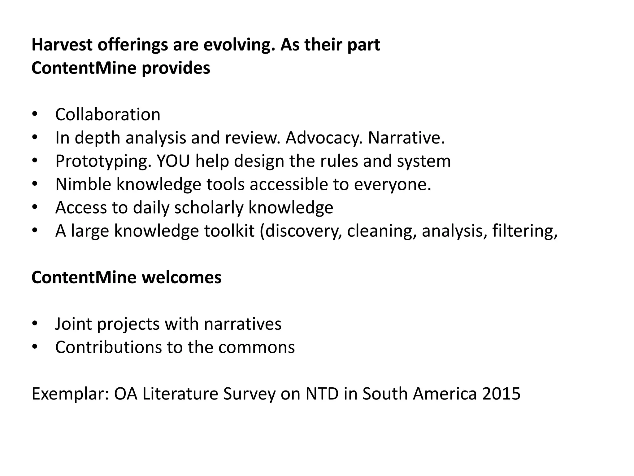 Harvest offerings are evolving. As their part
ContentMine provides
• Collaboration
• In depth analysis and review. Advocacy. Narrative.
• Prototyping. YOU help design the rules and system
• Nimble knowledge tools accessible to everyone.
• Access to daily scholarly knowledge
• A large knowledge toolkit (discovery, cleaning, analysis, filtering,
ContentMine welcomes
• Joint projects with narratives
• Contributions to the commons
Exemplar: OA Literature Survey on NTD in South America 2015
 