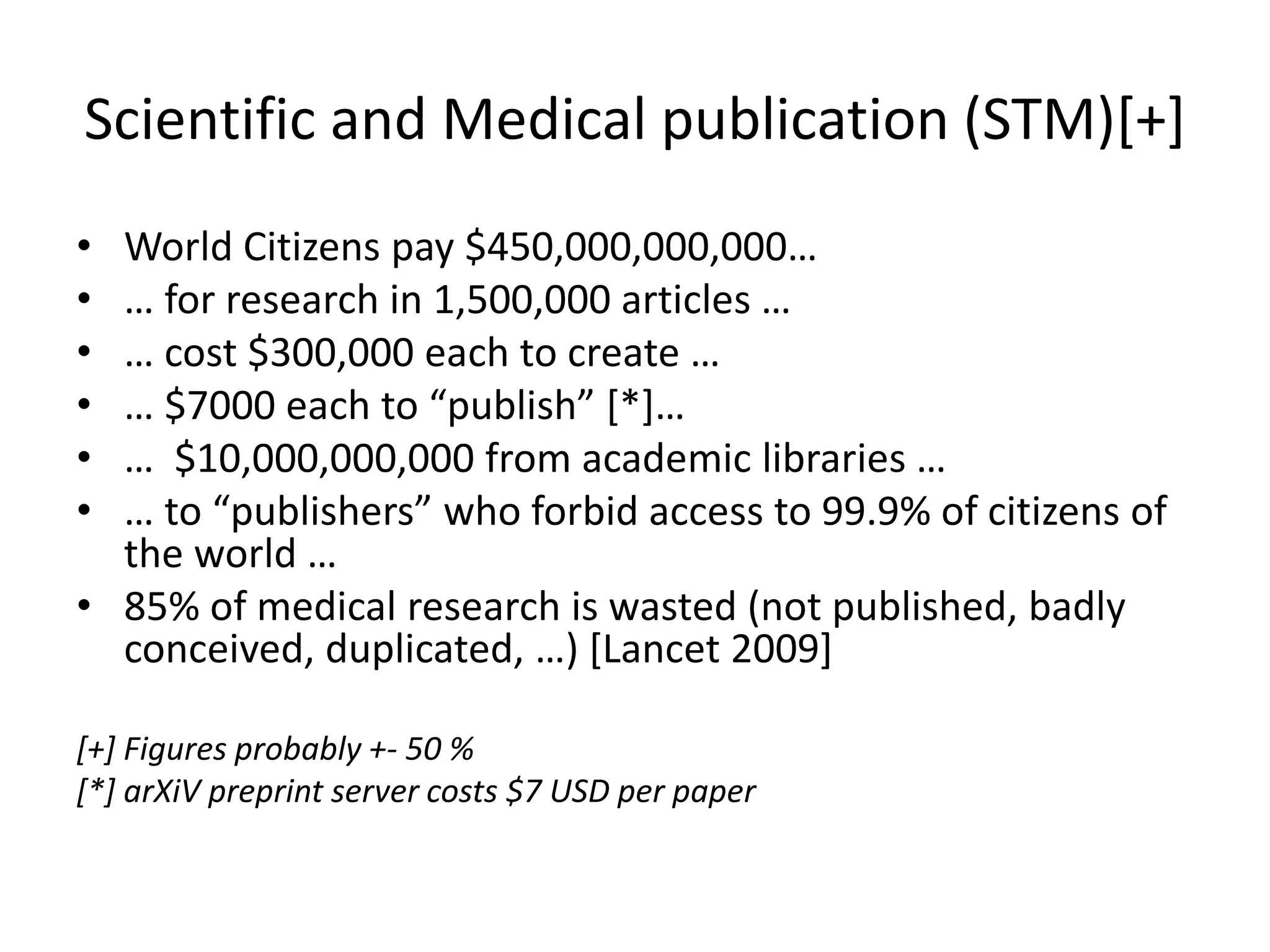 Scientific and Medical publication (STM)[+]
• World Citizens pay $450,000,000,000…
• … for research in 1,500,000 articles …
• … cost $300,000 each to create …
• … $7000 each to “publish” [*]…
• … $10,000,000,000 from academic libraries …
• … to “publishers” who forbid access to 99.9% of citizens of
the world …
• 85% of medical research is wasted (not published, badly
conceived, duplicated, …) [Lancet 2009]
[+] Figures probably +- 50 %
[*] arXiV preprint server costs $7 USD per paper
 