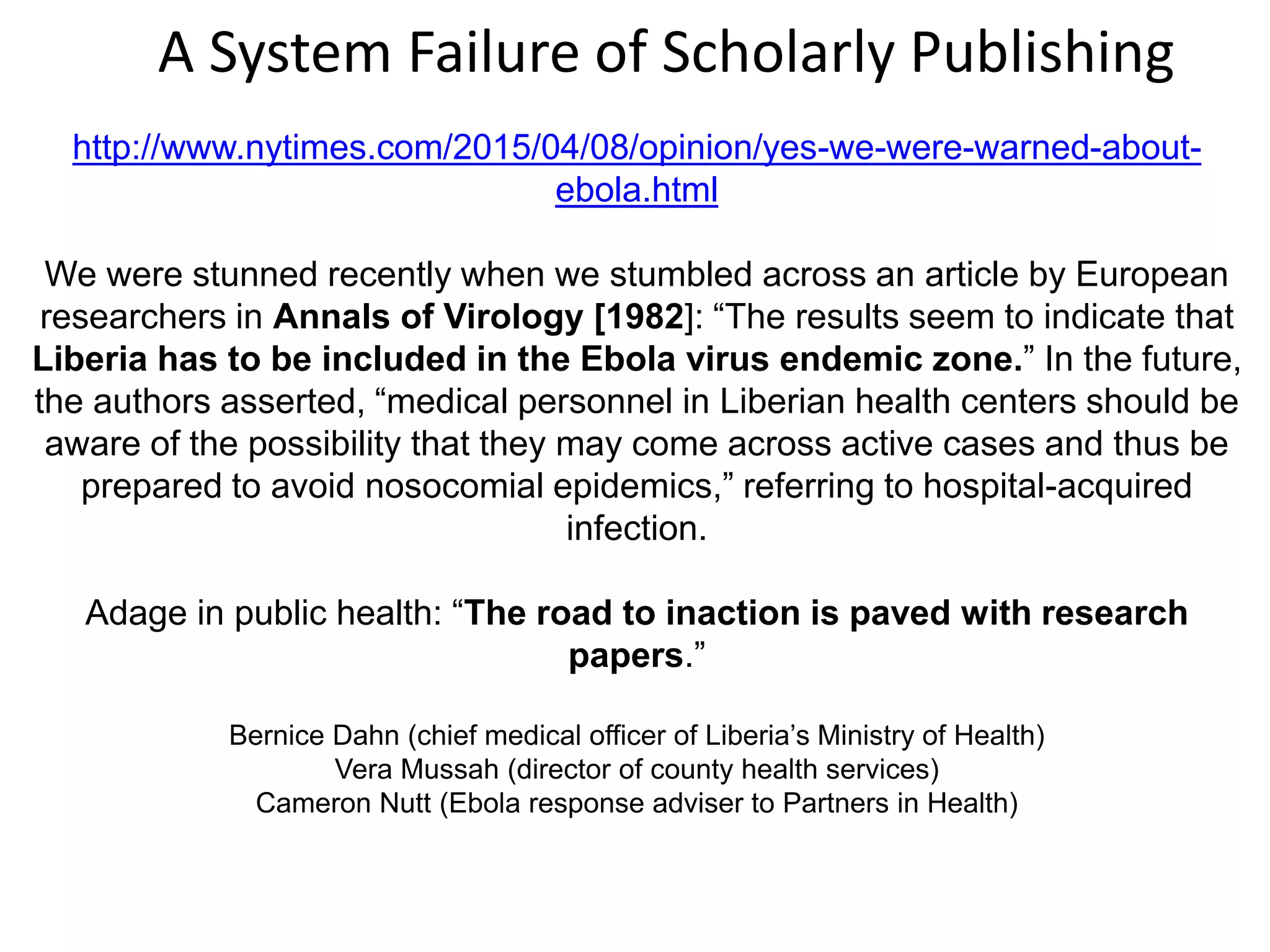 http://www.nytimes.com/2015/04/08/opinion/yes-we-were-warned-about-
ebola.html
We were stunned recently when we stumbled across an article by European
researchers in Annals of Virology [1982]: “The results seem to indicate that
Liberia has to be included in the Ebola virus endemic zone.” In the future,
the authors asserted, “medical personnel in Liberian health centers should be
aware of the possibility that they may come across active cases and thus be
prepared to avoid nosocomial epidemics,” referring to hospital-acquired
infection.
Adage in public health: “The road to inaction is paved with research
papers.”
Bernice Dahn (chief medical officer of Liberia’s Ministry of Health)
Vera Mussah (director of county health services)
Cameron Nutt (Ebola response adviser to Partners in Health)
A System Failure of Scholarly Publishing
 