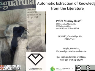 CILIP ISG, Cambridge, UK,
2016-05-11
Automatic Extraction of Knowledg
from the Literature
Peter Murray-Rust1,2
[1]University of Cambridge
[2]TheContentMine
pm286 AT cam DOT ac DOT uk
Simple, Universal,
Knowledge creation and re-use
Our tools and minds are Open.
How can we help CILIP?
 