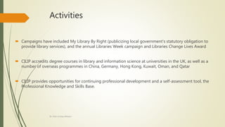 Activities
 Campaigns have included My Library By Right (publicizing local government's statutory obligation to
provide library services), and the annual Libraries Week campaign and Libraries Change Lives Award
 CILIP accredits degree courses in library and information science at universities in the UK, as well as a
number of overseas programmes in China, Germany, Hong Kong, Kuwait, Oman, and Qatar
 CILIP provides opportunities for continuing professional development and a self-assessment tool, the
Professional Knowledge and Skills Base.
Dr. Irfan ul Haq Akhoon
 