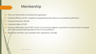 Membership
 There are three levels of professional registration:
 Certified Affiliate (ACLIP), suitable for paraprofessionals without an accredited qualification
 Chartered Member (MCLIP)
 Chartered Fellow (FCLIP)
 Honorary Fellowship (HonFCLIP), similar to an honorary degree, is granted to a small number of people
who have rendered distinguished service to the profession.
 Registered members may revalidate their registration annually.
Dr. Irfan ul Haq Akhoon
 