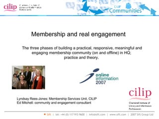 Membership and real engagement Lyndsay Rees-Jones: Membership Services Unit, CILIP Ed Mitchell: community and engagement consultant The three phases of building a practical, responsive, meaningful and engaging membership community (on and offline) in HQ;  practice and theory.  