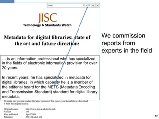 We commission
reports from
experts in the field
12
… is an information professional who has specialized
in the fields of electronic information provision for over
20 years.
In recent years, he has specialized in metadata for
digital libraries, in which capacity he is a member of
the editorial board for the METS (Metadata Encoding
and Transmission Standard) standard for digital library
metadata.
 
