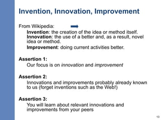 Invention, Innovation, Improvement
From Wikipedia:
Invention: the creation of the idea or method itself.
Innovation: the use of a better and, as a result, novel
idea or method.
Improvement: doing current activities better.
Assertion 1:
Our focus is on innovation and improvement
Assertion 2:
Innovations and improvements probably already known
to us (forget inventions such as the Web!)
Assertion 3:
You will learn about relevant innovations and
improvements from your peers
13
 