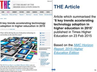 THE Article
Article which summarised the
“6 key trends accelerating
technology adoption in
higher education in 2015”
published in Times Higher
Education on 23 Feb 2015
Based on the NMC Horizon
Report: 2015 Higher
Education Edition
15
 