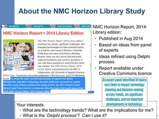 About the NMC Horizon Library Study
16
NMC Horizon Report, 2014:
Library edition:
• Published in Aug 2014
• Based on ideas from panel
of experts
• Ideas refined using Delphi
process
• Report available under
Creative Commons licence
Your interests:
• What are the technology trends? What are the implications for me?
• What is the ‘Delphi process’? Can I use it?
 